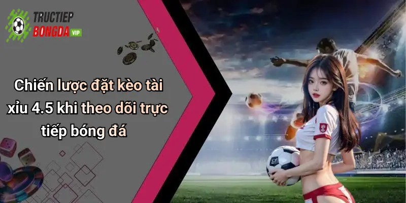 Chiến lược đặt kèo tài xỉu 4.5 khi theo dõi trực tiếp bóng đá