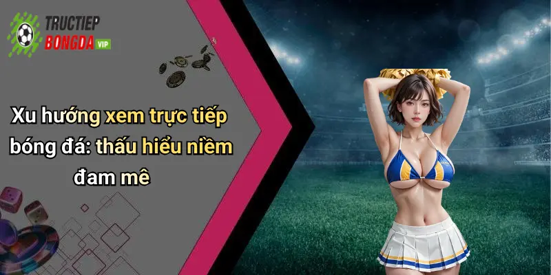 Xu hướng xem trực tiếp bóng đá: thấu hiểu niềm đam mê