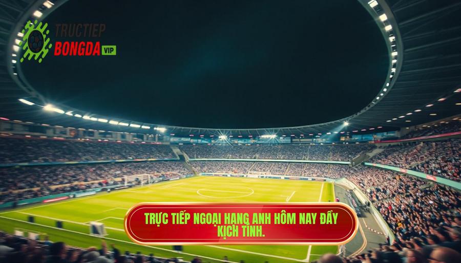 Trực tiếp Ngoại hạng Anh hôm nay đầy kịch tính